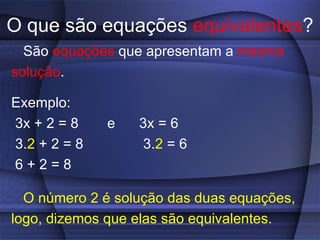 O que são equações  equivalentes ? São  equações  que apresentam a  mesma solução . Exemplo: 3x + 2 = 8  e  3x = 6 3. 2  + 2 = 8  3. 2  = 6 6 + 2 = 8 O número 2 é solução das duas equações, logo, dizemos que elas são equivalentes.   