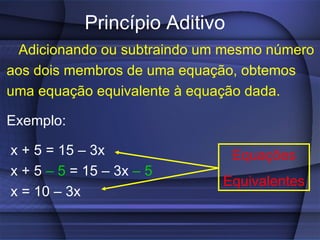 Princípio Aditivo Adicionando ou subtraindo um mesmo número aos dois membros de uma equação, obtemos uma equação equivalente à equação dada. Exemplo:  x + 5 = 15 – 3x x + 5  – 5  = 15 – 3x  – 5 x = 10 – 3x Equações Equivalentes 