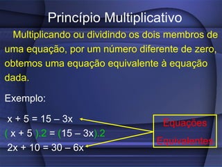 Princípio Multiplicativo Multiplicando ou dividindo os dois membros de uma equação, por um número diferente de zero, obtemos uma equação equivalente à equação dada. Exemplo:  x + 5 = 15 – 3x (  x + 5  ).2  =  ( 15 – 3x ).2 2x + 10 = 30 – 6x Equações Equivalentes 