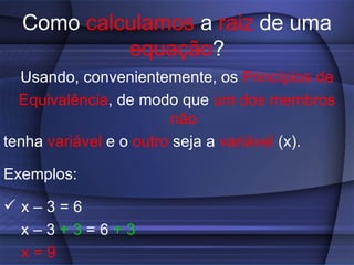 Como  calculamos  a  raiz  de uma  equação ? Usando, convenientemente, os  Princípios de Equivalência , de modo que  um dos membros   não tenha  variável  e o  outro  seja a  variável  (x). Exemplos: x – 3 = 6  x – 3  + 3  = 6  + 3   x = 9 