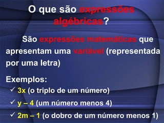 O que são  expressões algébricas ? São  expressões matemáticas  que apresentam uma  variável  (representada por uma letra) Exemplos:   3x  (o triplo de um número) y – 4  (um número menos 4) 2m – 1  (o dobro de um número menos 1) 