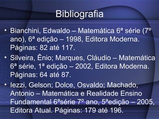 Bibliografia Bianchini, Edwaldo – Matemática 6ª série (7º ano), 6ª edição – 1998, Editora Moderna. Páginas: 82 até 117. Silveira, Ênio; Marques, Cláudio – Matemática 6ª série, 1ª edição – 2002, Editora Moderna. Páginas: 64 até 87. Iezzi, Gelson; Dolce, Osvaldo; Machado, Antonio – Matemática e Realidade Ensino Fundamental 6ªsérie 7º ano, 5ªedição – 2005, Editora Atual. Páginas: 179 até 196. 