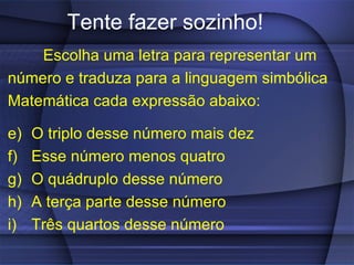 Tente fazer sozinho! Escolha uma letra para representar um número e traduza para a linguagem simbólica Matemática cada expressão abaixo: O triplo desse número mais dez Esse número menos quatro O quádruplo desse número A terça parte desse número Três quartos desse número 