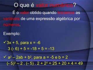 O que é  valor numérico ? É o  valor  obtido quando  trocamos  as variáveis  de uma expressão algébrica por números . Exemplo:  3x + 5, para x = -6  3 (- 6) + 5 = -18 + 5 = -13 a 2  – 2ab + b 2 , para a = -5 e b = 2 (- 5) 2  – 2 . (- 5) . 2 + 2 2  = 25 + 20 + 4 = 49   