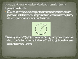 Equação reduzida       Circunferência é o conjunto de todos os pontos de um plano eqüidistantes de um ponto fixo, desse mesmo plano, denominado centro da circunferência:     Assim, sendo  C (a, b) o centro e  P (x, y) um ponto qualquer da circunferência, a distância de  C  a  P (d CP ) é o raio dessa circunferência. Então: 