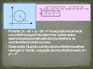 Portanto, (x - a) 2  + (y - b) 2  =r 2  é a equação reduzida da circunferência e permite determinar os elementos essenciais para a construção da circunferência: as coordenadas do centro e o raio. Observação: Quando o centro da circunfer6encia estiver na origem ( C(0,0)), a equação da circunferência será  x 2  + y 2  = r 2  . 
