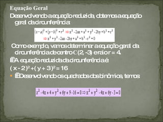 Equação Geral Desenvolvendo a equação reduzida, obtemos a equação geral da circunferência: Como exemplo, vamos determinar a equação geral da circunferência de centro  C (2, -3) e raio r = 4.     A equação reduzida da circunferência é: ( x - 2 ) 2  +( y + 3 ) 2  = 16     Desenvolvendo os quadrados dos binômios, temos: 