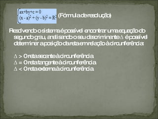   (Fórmula de resolução)  Resolvendo o sistema é possível encontrar uma equação do segundo grau, analisando o seu descriminante Δ é possível determinar a posição da reta em relação à circunferência:  Δ > 0 reta secante à circunferência  Δ = 0 reta tangente à circunferência  Δ < 0 reta externa à circunferência.  