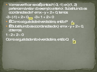 Vamos verificar se os  pontos  P (-3, -1) e  Q (1, 2) pertencem à reta r do exemplo anterior. Substituindo as coordenadas de  P  em x - y + 2 = 0, temos:  -3 - (-1) + 2 = 0  -3 + 1 + 2 = 0     Como a igualdade é verdadeira, então P  r.     Substituindo as coordenadas de  Q  em x - y + 2 = 0, obtemos: 1 - 2 + 2 ≠ 0 Como a igualdade não é verdadeira, então Q  r. 