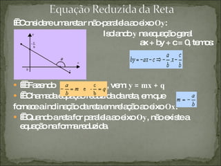     Considere uma reta r não-paralela ao eixo  Oy : Isolando  y  na equação geral  ax + by + c = 0, temos:      Fazendo  , vem:  y = mx + q     Chamada equação reduzida da reta, em que  , fornece a inclinação da reta em relação ao eixo  Ox .     Quando a reta for paralela ao eixo  Oy , não existe a equação na forma reduzida. 