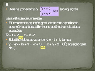   Assim, por exemplo,  , são equações  paramétricas de uma reta  r .     Para obter a equação geral dessa reta a partir das paramétricas, basta eliminar o parâmetro  t  das duas equações:   x = t + 2  t = x -2 Substituindo esse valor em y = - t + 1, temos: y = -(x - 2) + 1 = -x + 3  x + y - 3 = 0  ( equação geral de  r ) 
