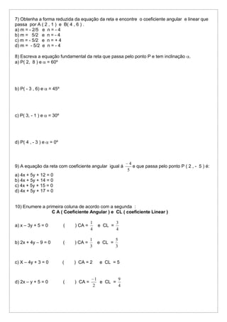 7) Obtenha a forma reduzida da equação da reta e encontre o coeficiente angular e linear que
passa por A ( 2 , 1 ) e B( 4 , 6 ) .
a) m = - 2/5 e n = - 4
b) m = 5/2 e n = - 4
c) m = - 5/2 e n = + 4
d) m = - 5/2 e n = - 4
8) Escreva a equação fundamental da reta que passa pelo ponto P e tem inclinação .
a) P( 2, 8 ) e = 60º

b) P( - 3 , 6) e

= 45º

c) P( 3, - 1 ) e

= 30º

d) P( 4 , - 3 ) e

= 0º

9) A equação da reta com coeficiente angular igual á

4
e que passa pelo ponto P ( 2 , - 5 ) é:
5

a) 4x + 5y + 12 = 0
b) 4x + 5y + 14 = 0
c) 4x + 5y + 15 = 0
d) 4x + 5y + 17 = 0

10) Enumere a primeira coluna de acordo com a segunda :
C A ( Coeficiente Angular ) e CL ( coeficiente Linear )
a) x – 3y + 5 = 0

(

) CA =

1
4

e CL =

3
4

b) 2x + 4y – 9 = 0

(

) CA =

1
3

e CL =

5
3

c) X – 4y + 3 = 0

(

) CA = 2

d) 2x – y + 5 = 0

(

) CA =

e CL = 5

1
9
e CL =
2
4

 