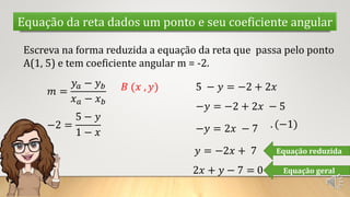Equação da reta dados um ponto e seu coeficiente angular
Escreva na forma reduzida a equação da reta que passa pelo ponto
A(1, 5) e tem coeficiente angular m = -2.
𝑚 =
𝑦𝑎 − 𝑦𝑏
𝑥𝑎 − 𝑥𝑏
𝐵 (𝑥 , 𝑦)
−2 =
5 − 𝑦
1 − 𝑥
5 − 𝑦 = −2 + 2𝑥
−𝑦 = −2 + 2𝑥 − 5
−𝑦 = 2𝑥 − 7 . (−1)
𝑦 = −2𝑥 + 7 Equação reduzida
2𝑥 + 𝑦 − 7 = 0 Equação geral
 