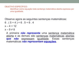 OBJETIVO ESPECÍFICO:
    Identificar como equação toda sentença matemática aberta expressa por
    uma igualdade.



Observe agora as seguintes sentenças matemáticas:
6.(5+4)=6.5+6.4
x – 4 < 12
x–9≠8
 A primeira não representa uma sentença matemática
 aberta e as demais são sentenças matemáticas abertas
 que não expressam igualdade. Essas sentenças
 matemáticas não representam equações.
 