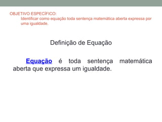 OBJETIVO ESPECÍFICO:
    Identificar como equação toda sentença matemática aberta expressa por
    uma igualdade.



                    Definição de Equação

     Equação é toda sentença                            matemática
 aberta que expressa um igualdade.
 