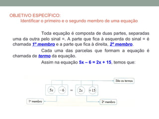 OBJETIVO ESPECÍFICO:
    Identificar o primeiro e o segundo membro de uma equação

              Toda equação é composta de duas partes, separadas
 uma da outra pelo sinal =. A parte que fica à esquerda do sinal = é
 chamada 1º membro e a parte que fica à direita, 2º membro.
              Cada uma das parcelas que formam a equação é
 chamada de termo da equação.
              Assim na equação 5x – 6 = 2x + 15, temos que:
 