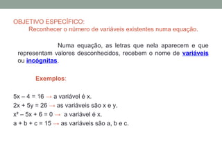 OBJETIVO ESPECÍFICO:
    Reconhecer o número de variáveis existentes numa equação.

              Numa equação, as letras que nela aparecem e que
 representam valores desconhecidos, recebem o nome de variáveis
 ou incógnitas.

        Exemplos:

5x – 4 = 16 → a variável é x.
2x + 5y = 26 → as variáveis são x e y.
x² – 5x + 6 = 0 → a variável é x.
a + b + c = 15 → as variáveis são a, b e c.
 
