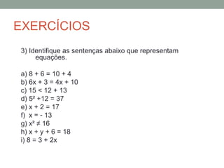 EXERCÍCIOS
3) Identifique as sentenças abaixo que representam
     equações.

a) 8 + 6 = 10 + 4
b) 6x + 3 = 4x + 10
c) 15 < 12 + 13
d) 5² +12 = 37
e) x + 2 = 17
f) x = - 13
g) x² ≠ 16
h) x + y + 6 = 18
i) 8 = 3 + 2x
 