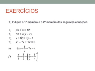 EXERCÍCIOS
4) Indique o 1º membro e o 2º membro das seguintes equações.

a)   9x + 3 = 12
b)   18 = 4(x – 7)
c)   x +12 = 3y – 4
d)   x² – 7x + 12 = 0
         1
e)   6 xy += 7x − 4
         2
                      2
      x 3 x 1
f)     − = + 
      5 2 2 4
                   
 