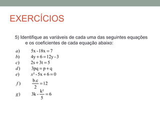 EXERCÍCIOS
5) Identifique as variáveis de cada uma das seguintes equações
     e os coeficientes de cada equação abaixo:
 a)    5x - 18x = 7
 b)    4y + 6 = 12y - 3
 c)    2s + 3t = 5
 d)    3pq = p + q
 e)    x ² - 5x + 6 = 0
        b.c
 f)           = 12
          2
              k²
 g)    3k -      =6
              5
 