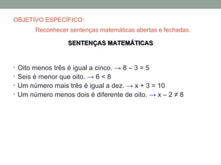 OBJETIVO ESPECÍFICO:
       Reconhecer sentenças matemáticas abertas e fechadas.

                  SENTENÇAS MATEMÁTICAS


• Oito menos três é igual a cinco. → 8 – 3 = 5
• Seis é menor que oito. → 6 < 8
• Um número mais três é igual a dez. → x + 3 = 10
• Um número menos dois é diferente de oito. → x – 2 ≠ 8
 