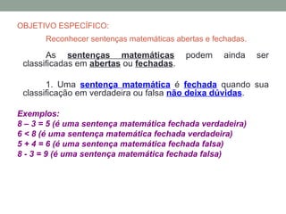 OBJETIVO ESPECÍFICO:
      Reconhecer sentenças matemáticas abertas e fechadas.

       As sentenças matemáticas           podem     ainda    ser
 classificadas em abertas ou fechadas.

       1. Uma sentença matemática é fechada quando sua
 classificação em verdadeira ou falsa não deixa dúvidas.

Exemplos:
8 – 3 = 5 (é uma sentença matemática fechada verdadeira)
6 < 8 (é uma sentença matemática fechada verdadeira)
5 + 4 = 6 (é uma sentença matemática fechada falsa)
8 - 3 = 9 (é uma sentença matemática fechada falsa)
 