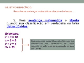 OBJETIVO ESPECÍFICO:
      Reconhecer sentenças matemáticas abertas e fechadas.


     2. Uma sentença matemática é aberta
 quando sua classificação em verdadeira ou falsa
 deixa dúvidas.

Exemplos:
x + 3 = 10
x–2=8                São sentenças matemáticas abertas, pois sua
x+y=4
3x > 15
              →      classificação em verdadeiras ou falsas
                     depende do valor que será colocado no lugar
                     das “letras”.
 