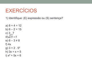 EXERCÍCIOS
1) Identifique: (E) expressão ou (S) sentença?

a) 8 + 4 = 12
b) 6 – 2 < 15
c) 3 . 7
d) 25 = 5
e) 6 – 3 ≠ 8
f) 4x
g) 3 + 2 . 5²
h) 3x = x + 5
i) x² + 5x + 6
 