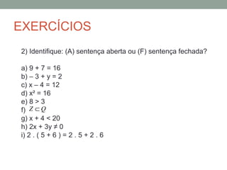 EXERCÍCIOS
2) Identifique: (A) sentença aberta ou (F) sentença fechada?

a) 9 + 7 = 16
b) – 3 + y = 2
c) x – 4 = 12
d) x² = 16
e) 8 > 3
f) Z ⊂ Q
g) x + 4 < 20
h) 2x + 3y ≠ 0
i) 2 . ( 5 + 6 ) = 2 . 5 + 2 . 6
 