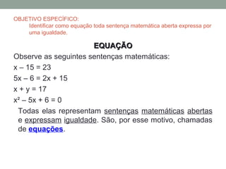 OBJETIVO ESPECÍFICO:
    Identificar como equação toda sentença matemática aberta expressa por
    uma igualdade.

                      EQUAÇÃO
Observe as seguintes sentenças matemáticas:
x – 15 = 23
5x – 6 = 2x + 15
x + y = 17
x² – 5x + 6 = 0
 Todas elas representam sentenças matemáticas abertas
 e expressam igualdade. São, por esse motivo, chamadas
 de equações.
 