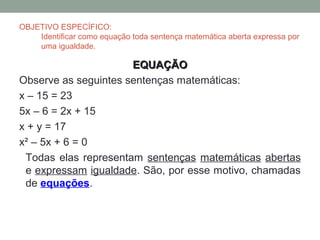 OBJETIVO ESPECÍFICO:
    Identificar como equação toda sentença matemática aberta expressa por
    uma igualdade.

       ...