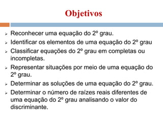 Objetivos
 Reconhecer uma equação do 2º grau.
 Identificar os elementos de uma equação do 2º grau
 Classificar equações do 2º grau em completas ou
incompletas.
 Representar situações por meio de uma equação do
2º grau.
 Determinar as soluções de uma equação do 2º grau.
 Determinar o número de raízes reais diferentes de
uma equação do 2º grau analisando o valor do
discriminante.
 