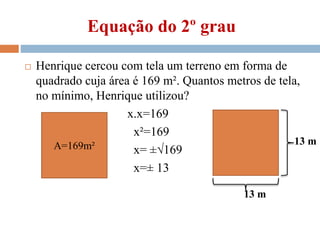 Equação do 2º grau
 Henrique cercou com tela um terreno em forma de
quadrado cuja área é 169 m². Quantos metros de tela,
no mínimo, Henrique utilizou?
x.x=169
x²=169
x= ±√169
x=± 13
A=169m²
13 m
13 m
 