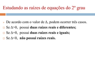 Estudando as raízes de equações do 2º grau
 De acordo com o valor de Δ, podem ocorrer três casos.
 Se Δ>0, possui duas raízes reais e diferentes;
 Se Δ=0, possui duas raízes reais e iguais;
 Se Δ<0, não possui raízes reais.
 