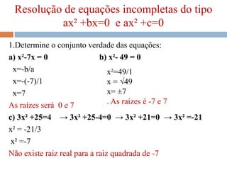 Resolução de equações incompletas do tipo
ax² +bx=0 e ax² +c=0
1.Determine o conjunto verdade das equações:
a) x²-7x = 0 b) x²- 49 = 0
x=-b/a
x=-(-7)/1
x=7
As raízes será 0 e 7
c) 3x² +25=4 → 3x² +25-4=0 → 3x² +21=0 → 3x² =-21
x² = -21/3
x² =-7
Não existe raiz real para a raiz quadrada de -7
x²=49/1
x = √49
x= ±7
. As raízes é -7 e 7
 