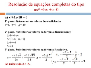 Resolução de equações completas do tipo
ax² +bx +c=0
a) x²+3x-10 = 0
1º passo. Determinar os valores dos coeficientes
a=1, b=3 ,c=-10
2º passo. Substituir os valores na formula discriminante
Δ=b²-4.a.c
Δ=3²-4.(1).(-10)
Δ=9+40
Δ=49
3º passo. Substituir os valores na formula Resolutiva.
As raízes são 2 e -5.
 