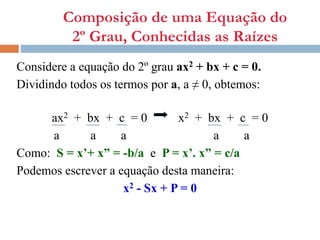 Composição de uma Equação do
2º Grau, Conhecidas as Raízes
Considere a equação do 2º grau ax2 + bx + c = 0.
Dividindo todos os termos por a, a ≠ 0, obtemos:
ax2 + bx + c = 0 x2 + bx + c = 0
a a a a a
Como: S = x’+ x” = -b/a e P = x’. x” = c/a
Podemos escrever a equação desta maneira:
x2 - Sx + P = 0
 