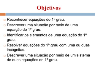 Objetivos
 Reconhecer equações do 1º grau.
 Descrever uma situação por meio de uma
equação do 1º grau.
 Identificar os elementos de uma equação do 1º
grau.
 Resolver equações do 1º grau com uma ou duas
incógnitas.
 Descrever uma situação por meio de um sistema
de duas equações do 1º grau.
 
