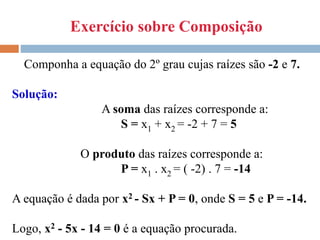 Exercício sobre Composição
Componha a equação do 2º grau cujas raízes são -2 e 7.
Solução:
A soma das raízes corresponde a:
S = x1 + x2 = -2 + 7 = 5
O produto das raízes corresponde a:
P = x1 . x2 = ( -2) . 7 = -14
A equação é dada por x2 - Sx + P = 0, onde S = 5 e P = -14.
Logo, x2 - 5x - 14 = 0 é a equação procurada.
 