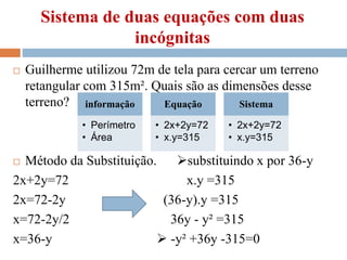 Sistema de duas equações com duas
incógnitas
 Guilherme utilizou 72m de tela para cercar um terreno
retangular com 315m². Quais são as dimensões desse
terreno?
 Método da Substituição. substituindo x por 36-y
2x+2y=72 x.y =315
2x=72-2y (36-y).y =315
x=72-2y/2 36y - y² =315
x=36-y  -y² +36y -315=0
informação
• Perímetro
• Área
Equação
• 2x+2y=72
• x.y=315
Sistema
• 2x+2y=72
• x.y=315
 