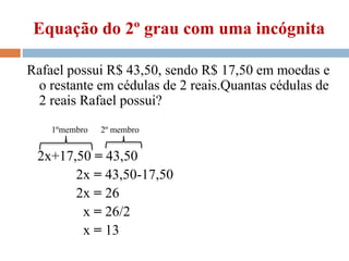 Equação do 2º grau com uma incógnita
Rafael possui R$ 43,50, sendo R$ 17,50 em moedas e
o restante em cédulas de 2 reais.Quantas cédulas de
2 reais Rafael possui?
2x+17,50 = 43,50
2x = 43,50-17,50
2x = 26
x = 26/2
x = 13
1ºmembro 2º membro
 
