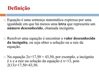 Definição
 Equação é uma sentença matemática expressa por uma
igualdade em que há menos uma letra que representa um
número desconhecido, chamada incógnita.
 Resolver uma equação é encontrar o valor desconhecido
da incógnita, ou seja obter a solução ou a raiz da
equação.
 Na equação 2x+17,50 = 43,50, por exemplo, a incógnita
é x e a raiz ou solução da equação é x=13, pois
2(13)+17,50=43,50.
 