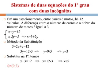 Sistemas de duas equações do 1º grau
com duas incógnitas
 Em um estacionamento, entre carros e motos, há 12
veículos. A diferença entre o número de carros e o dobro do
número de motos é igual a 3.
x+y=12
x-2y=3 => x=3+2y
 Método da Substituição
3+2y+y=12
3y=12-3 => y=9/3 => y=3
 Substitui na 1º, temos
x+3=12 => x=12-3 => x=9
S=(9;3)
 
