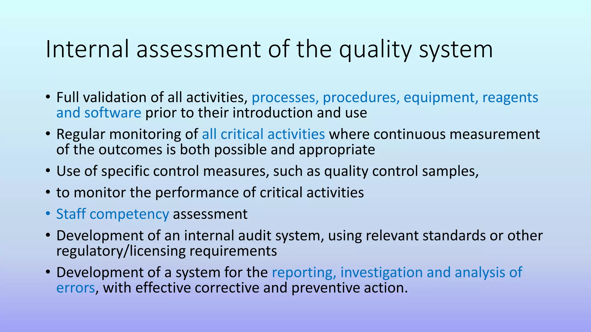 Internal assessment of the quality system
• Full validation of all activities, processes, procedures, equipment, reagents
and software prior to their introduction and use
• Regular monitoring of all critical activities where continuous measurement
of the outcomes is both possible and appropriate
• Use of specific control measures, such as quality control samples,
• to monitor the performance of critical activities
• Staff competency assessment
• Development of an internal audit system, using relevant standards or other
regulatory/licensing requirements
• Development of a system for the reporting, investigation and analysis of
errors, with effective corrective and preventive action.
 