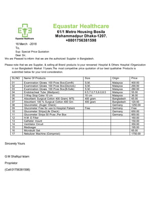 Equastar Healthcare
61/1 Metro Housing Bosila
Mohammadpur Dhaka-1207.
+8801756381598
16 March -2018
To,
Sup: Special Price Quotation
Dear Sir,
We are Pleased to inform that we are the authorized Supplier in Bangladesh.
Please note that we are Supplier, & selling all Brand products to your renowned Hospital & Others Hospital /Organization
in our Bangladesh Market 11years.The most competitive price quotation of our best qualitative Products is
submitted below for your kind consideration.
SL/NO Name Of Products Size Origin Price
01 Examination Gloves 100 Pces Box(Comfit) S,M, Malaysia 400.00
02 Examination Gloves 100 Pces Box(Doctors) S,M, Malaysia 290.00
03 Examination Gloves 100 Pces Box(B-Safe) S,M, Malaysia 280.00
04 Endotracheal Tube (Medipost) 6.5,7.0,7.5,8.0,8.5 Malaysia 55.00
05 3 Way Stop Coke 10 cm 10 cm Malaysia 36.00
06 Absorbent Surgical Cotton 400 Gram( MTI) 400 gram Bangladesh 65.00
07 Absorbent 100 % Surgical Cotton 400 Gm 400 gram Bangladesh 120.00
08 Glucometer, (Suger Check) Germany 1250.00
09 Glucometer Free for use to Hospital Patient Free Germany Free
10 Glucometer Strips(Life Check) Germany 650.00
11 Glucometer Strips 50 Pces ,Per Box Germany 850.00
12 H.M .E Filter 160.00
13 Catheter mount 150.00
14 Ventilator Circuit 350.00
15 Mediseger 195.00
16 Microbulit Set 65.00
17 Nebulizer Machine (Compmist) 1750.00
Sincerely Yours
G M Shafiqul Islam
Proprietor
(Cell:01756381598)
 