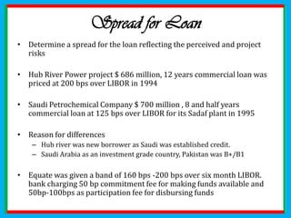National Bank of Kuwait stepped in for the financing Fall 1995 , there were two trenches one led by Citicorp and other led by NBK . The international bank trench would be bigger  but with shorter maturity of 8-9 years rather than 10-11 yearsTo reduce Kuwait exposure sponsors maintained debt service reserve account containing 6 months of principal and interest to cover any shortfall 