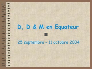 D, D & M en Equateur 
25 septembre – 11 octobre 2004 
 