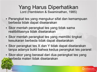 Yang Harus Diperhatikan
           Lord (Hambleton & Swaminathan, 1985)

●   Perangkat tes yang mengukur sifat dan kemampuan
    berbeda tidak dapat disetarakan
●   Skor mentah perangkat tes yang tidak sama
    realibilitasnya tidak disetarakan
●   Skor mentah perangkat tes yang memiliki tingkat
    kesukaran berbeda tidak dapat disetarakan
●   Skor perangkat tes X dan Y tidak dapat disetarakan
    tanpa adanya bukti bahwa kedua perangkat tes pararel
●   Skor-skor yang berasal dari dua perangkat tes yang
    berbeda materi tidak disetarakan
 