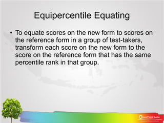 Equipercentile Equating
●   To equate scores on the new form to scores on
    the reference form in a group of test-takers,
    transform each score on the new form to the
    score on the reference form that has the same
    percentile rank in that group.
 