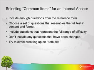 Selecting “Common Items” for an Internal Anchor

●   Include enough questions from the reference form
●   Choose a set of questions that resembles the full test in
    content and format
●   Include questions that represent the full range of difficulty
●   Don’t include any questions that have been changed.
●   Try to avoid breaking up an “item set.”
 